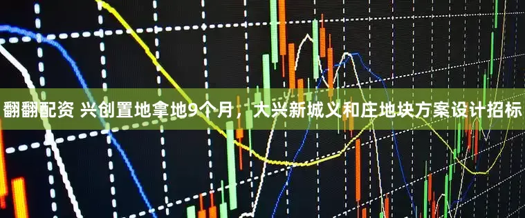 翻翻配资 兴创置地拿地9个月，大兴新城义和庄地块方案设计招标