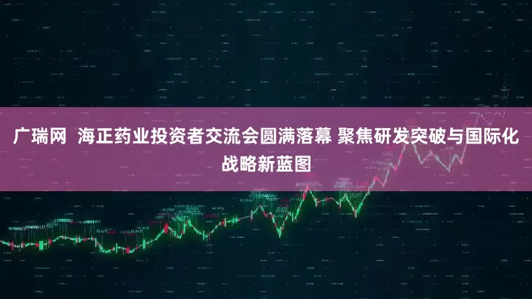 广瑞网  海正药业投资者交流会圆满落幕 聚焦研发突破与国际化战略新蓝图