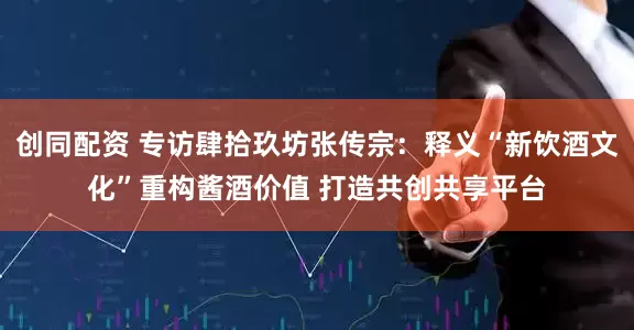创同配资 专访肆拾玖坊张传宗：释义“新饮酒文化”重构酱酒价值 打造共创共享平台