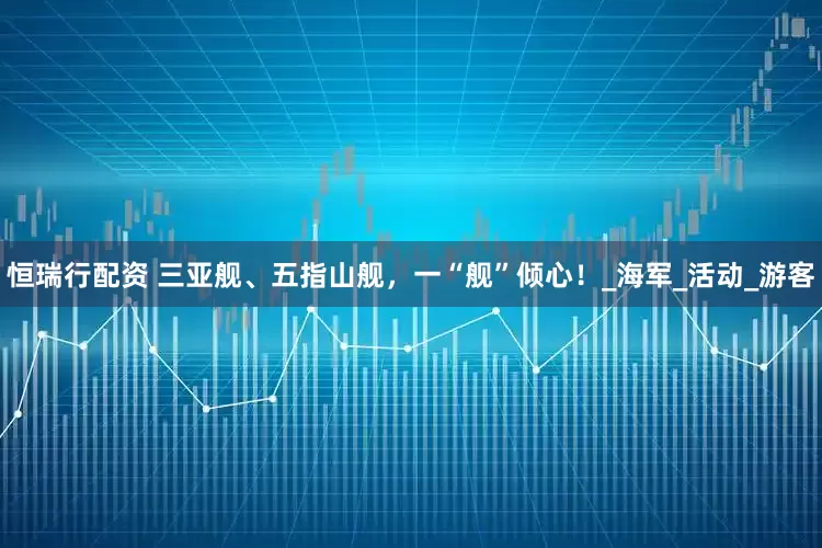 恒瑞行配资 三亚舰、五指山舰，一“舰”倾心！_海军_活动_游客