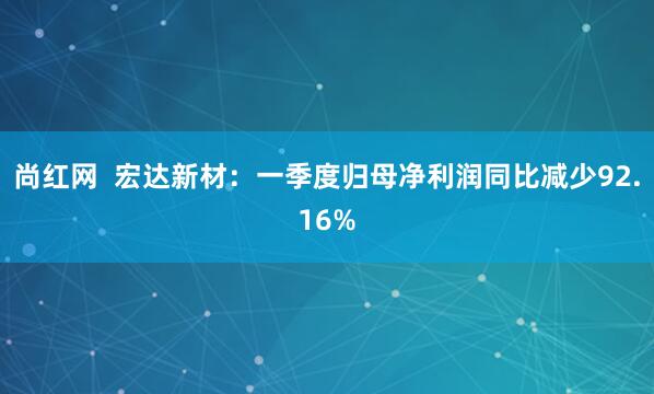 尚红网  宏达新材：一季度归母净利润同比减少92.16%