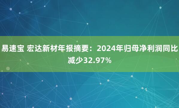 易速宝 宏达新材年报摘要：2024年归母净利润同比减少32.97%