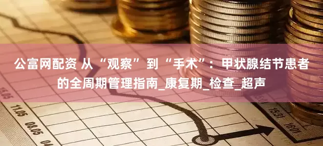 公富网配资 从 “观察” 到 “手术”：甲状腺结节患者的全周期管理指南_康复期_检查_超声
