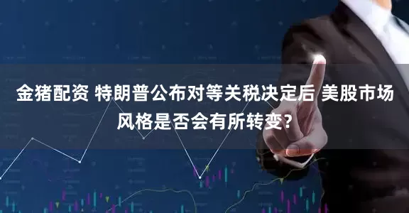 金猪配资 特朗普公布对等关税决定后 美股市场风格是否会有所转变？
