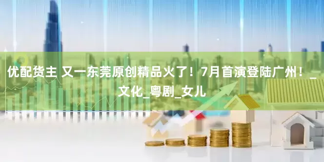 优配货主 又一东莞原创精品火了！7月首演登陆广州！_文化_粤剧_女儿