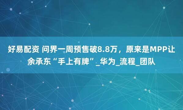 好易配资 问界一周预售破8.8万，原来是MPP让余承东“手上有牌”_华为_流程_团队