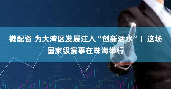 微配资 为大湾区发展注入“创新活水”！这场国家级赛事在珠海举行