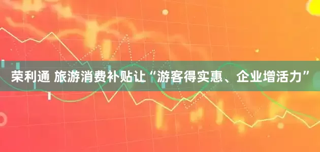 荣利通 旅游消费补贴让“游客得实惠、企业增活力”