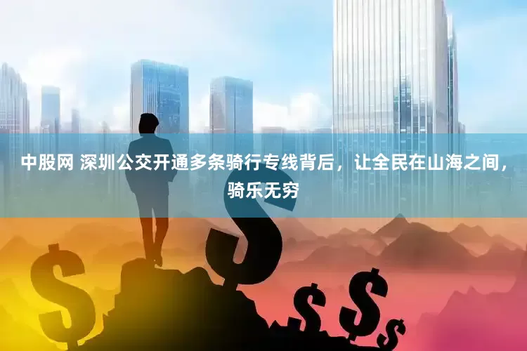 中股网 深圳公交开通多条骑行专线背后，让全民在山海之间，骑乐无穷