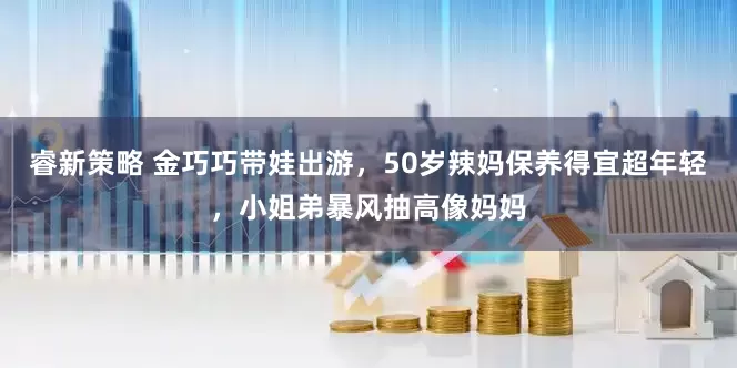 睿新策略 金巧巧带娃出游，50岁辣妈保养得宜超年轻，小姐弟暴风抽高像妈妈