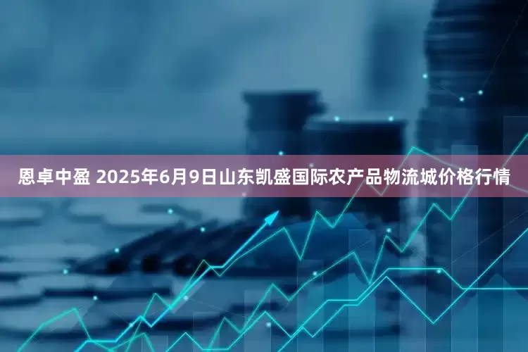 恩卓中盈 2025年6月9日山东凯盛国际农产品物流城价格行情