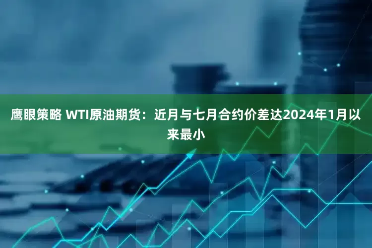 鹰眼策略 WTI原油期货：近月与七月合约价差达2024年1月以来最小