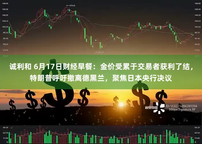 诚利和 6月17日财经早餐：金价受累于交易者获利了结，特朗普呼吁撤离德黑兰，聚焦日本央行决议