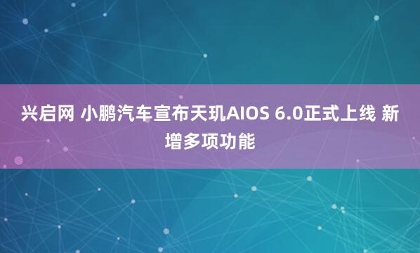 兴启网 小鹏汽车宣布天玑AIOS 6.0正式上线 新增多项功能