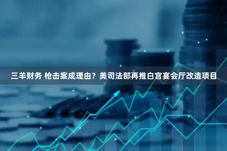 三羊财务 枪击案成理由？美司法部再推白宫宴会厅改造项目
