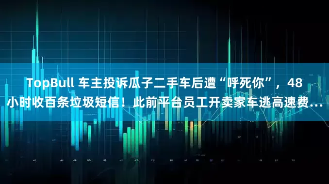 TopBull 车主投诉瓜子二手车后遭“呼死你”，48小时收百条垃圾短信！此前平台员工开卖家车逃高速费…